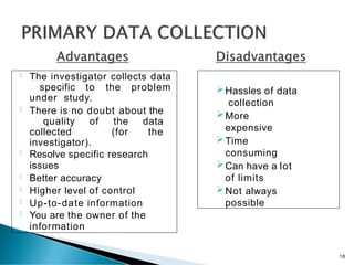  The investigator collects data
specific to the problem
under study.
 There is no doubt about the
quality of the data
collected (for the
investigator).
 Resolve specific research
issues
 Better accuracy
 Higher level of control
 Up-to-date information
 You are the owner of the
information
Hassles of data
collection
More
expensive
Time
consuming
Can have a lot
of limits
Not always
possible
18
 