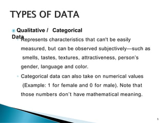  Qualitative / Categorical
Data
◦ Represents characteristics that can't be easily
measured, but can be observed subjectively—such as
smells, tastes, textures, attractiveness, person’s
gender, language and color.
◦ Categorical data can also take on numerical values
(Example: 1 for female and 0 for male). Note that
those numbers don’t have mathematical meaning.
5
 