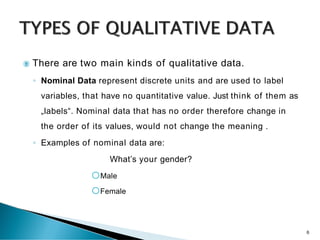  There are two main kinds of qualitative data.
◦ Nominal Data represent discrete units and are used to label
variables, that have no quantitative value. Just think of them as
„labels“. Nominal data that has no order therefore change in
the order of its values, would not change the meaning .
◦ Examples of nominal data are:
 What’s your gender?
oMale
oFemale
6
 