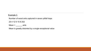 Example 3
Number of wood ants captured in seven pitfall traps
25 4 12 9 15 8 202
Mean = ______ ants
Mean is greatly distorted by a single exceptional value
 