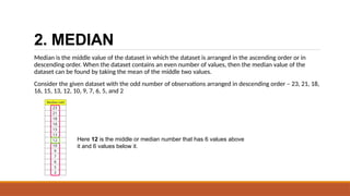 2. MEDIAN
Median is the middle value of the dataset in which the dataset is arranged in the ascending order or in
descending order. When the dataset contains an even number of values, then the median value of the
dataset can be found by taking the mean of the middle two values.
Consider the given dataset with the odd number of observations arranged in descending order – 23, 21, 18,
16, 15, 13, 12, 10, 9, 7, 6, 5, and 2
Here 12 is the middle or median number that has 6 values above
it and 6 values below it.
 