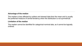 Advantage of the median
The median is less affected by outliers and skewed data than the mean and is usually
the preferred measure of central tendency when the distribution is not symmetrical.
Limitation of the median
The median cannot be identified for categorical nominal data, as it cannot be logically
ordered.
 