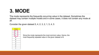3. MODE
The mode represents the frequently occurring value in the dataset. Sometimes the
dataset may contain multiple modes and in some cases, it does not contain any mode at
all.
Consider the given dataset 5, 4, 2, 3, 2, 1, 5, 4, 5
Since the mode represents the most common value. Hence, the
most frequently repeated value in the given dataset is 5.
 