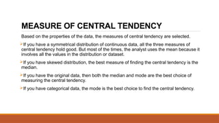 MEASURE OF CENTRAL TENDENCY
Based on the properties of the data, the measures of central tendency are selected.
If you have a symmetrical distribution of continuous data, all the three measures of
central tendency hold good. But most of the times, the analyst uses the mean because it
involves all the values in the distribution or dataset.
If you have skewed distribution, the best measure of finding the central tendency is the
median.
If you have the original data, then both the median and mode are the best choice of
measuring the central tendency.
If you have categorical data, the mode is the best choice to find the central tendency.
 