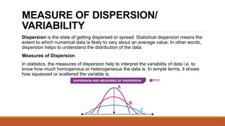 MEASURE OF DISPERSION/
VARIABILITY
Dispersion is the state of getting dispersed or spread. Statistical dispersion means the
extent to which numerical data is likely to vary about an average value. In other words,
dispersion helps to understand the distribution of the data.
Measures of Dispersion
In statistics, the measures of dispersion help to interpret the variability of data i.e. to
know how much homogenous or heterogeneous the data is. In simple terms, it shows
how squeezed or scattered the variable is.
 