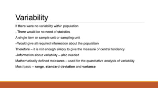 Variability
If there were no variability within population
–There would be no need of statistics
A single item or sample unit or sampling unit
–Would give all required information about the population
Therefore – it is not enough simply to give the measure of central tendency
–Information about variability – also needed
Mathematically defined measures – used for the quantitative analysis of variability
Most basic – range, standard deviation and variance
 