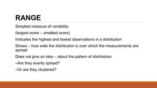 RANGE
Simplest measure of variability
(largest score – smallest score)
Indicates the highest and lowest observations in a distribution
Shows – how wide the distribution is over which the measurements are
spread
Does not give an idea – about the pattern of distribution
–Are they evenly spread?
–Or are they clustered?
 