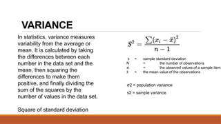 VARIANCE
σ2 = population variance
s2 = sample variance
s = sample standard deviation
N = the number of observations
xi = the observed values of a sample item
x
̄ = the mean value of the observations
In statistics, variance measures
variability from the average or
mean. It is calculated by taking
the differences between each
number in the data set and the
mean, then squaring the
differences to make them
positive, and finally dividing the
sum of the squares by the
number of values in the data set.
Square of standard deviation
 