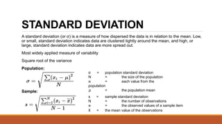 STANDARD DEVIATION
A standard deviation (or σ) is a measure of how dispersed the data is in relation to the mean. Low,
or small, standard deviation indicates data are clustered tightly around the mean, and high, or
large, standard deviation indicates data are more spread out.
Most widely applied measure of variability
Square root of the variance
Population:
Sample:
σ = population standard deviation
N = the size of the population
xi = each value from the
population
𝜇 = the population mean
s = sample standard deviation
N = the number of observations
xi = the observed values of a sample item
x
̄ = the mean value of the observations
 