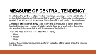 MEASURE OF CENTRAL TENDENCY
In statistics, the central tendency is the descriptive summary of a data set. It is stated
as the statistical measure that represents the single value of the entire distribution or a
dataset. It aims to provide an accurate description of the entire data in the distribution.
A measure of central tendency (also referred to as measures of centre or central
location) is a summary measure that attempts to describe a whole set of data with a
single value that represents the middle or centre of its distribution.
There are three main measures of central tendency:
 Mean
 Median
 Mode
Each of these measures describes a different indication of the typical or central value in
the distribution.
 
