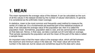 1. MEAN
The mean represents the average value of the dataset. It can be calculated as the sum
of all the values in the dataset divided by the number of values/ obervations. In general,
it is considered as the arithmetic mean/ average.
In statistics, mean is the most common and frequently used method to measure the
center of a data set. It’s a fundamental yet essential part of the statistical analysis of
data. If we calculate the average value of the population set, then it is called the
population mean. Sometimes, population data is vast, and we cannot perform analysis
on that data set. Hence, in that case, we take a sample out of it and take an average.
That sample represents the population set and the mean of this part of the data is called
a sample mean.
An important note is that the mean value is the average value, which will fall between
the maximum and minimum value in the data set. The mean value will not be the
number in the data set, but its values are sometimes equal to the data set’s value.
 