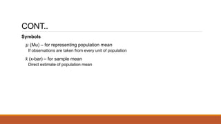 CONT..
Symbols
𝜇 (Mu) – for representing population mean
If observations are taken from every unit of population
x
̄ (x-bar) – for sample mean
Direct estimate of population mean
 