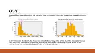 CONT..
The histogram given below shows that the mean value of symmetric continuous data and the skewed continuous
data.
In symmetric data distribution, the mean value is located accurately at the centre. But in the skewed continuous
data distribution, the extreme values in the extended tail pull the mean value away from the centre. So it is
recommended that the mean can be used for the symmetric distributions.
 
