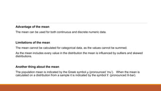 Advantage of the mean
The mean can be used for both continuous and discrete numeric data.
Limitations of the mean
The mean cannot be calculated for categorical data, as the values cannot be summed.
As the mean includes every value in the distribution the mean is influenced by outliers and skewed
distributions.
Another thing about the mean
The population mean is indicated by the Greek symbol µ (pronounced ‘mu’). When the mean is
calculated on a distribution from a sample it is indicated by the symbol (pronounced X-bar).
x
̅
 