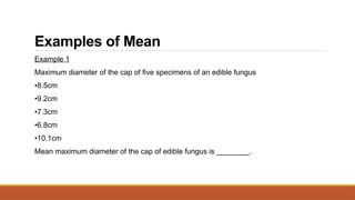 Examples of Mean
Example 1
Maximum diameter of the cap of five specimens of an edible fungus
•8.5cm
•9.2cm
•7.3cm
•6.8cm
•10.1cm
Mean maximum diameter of the cap of edible fungus is ________.
 