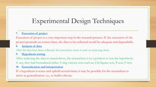 Experimental Design Techniques
7. Execution of project
Execution of project is a very important step in the research process. If the execution of the
project proceeds on correct lines, the data to be collected would be adequate and dependable.
8. Analysis of data
After the data have been collected, the researchers turns to task on analyzing them.
9. Hypothesis testing
After analyzing the data as stated above, the researchers is in a position to test the hypothesis,
if any, they had formulated earlier. Using various tests such as, Chi Square test, T-test, F-test.
10. Generalization and interpretation
If a hypothesis is testes and upheld several times, it may be possible for the researchers to
arrive at generalization .i.e., to build a theory.
 