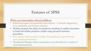 Features of SPSS
 The core functionalities offered in SPSS are:
• Statistical program for quantitative data analysis – It includes frequencies,
cross-tabulation, and bivariate statistics.
• Modeler program that allows for predictive modeling. It enables researchers
to build and validate predictive models using advanced statistical
procedures.
• Text analysis helps you derive insights from qualitative inputs through
open-ended questionnaires.
• Visualization Designer allows researchers to use their data for a variety of
visual representations.
 