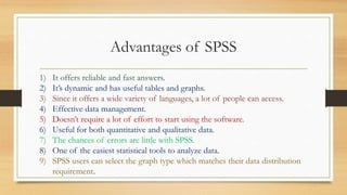 Advantages of SPSS
1) It offers reliable and fast answers.
2) It’s dynamic and has useful tables and graphs.
3) Since it offers a wide variety of languages, a lot of people can access.
4) Effective data management.
5) Doesn’t require a lot of effort to start using the software.
6) Useful for both quantitative and qualitative data.
7) The chances of errors are little with SPSS.
8) One of the easiest statistical tools to analyze data.
9) SPSS users can select the graph type which matches their data distribution
requirement.
 
