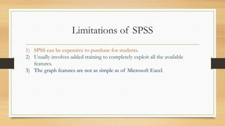 Limitations of SPSS
1) SPSS can be expensive to purchase for students.
2) Usually involves added training to completely exploit all the available
features.
3) The graph features are not as simple as of Microsoft Excel.
 
