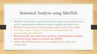 Statistical Analysis using MiniTab
• MiniTab is data analysis, statistical and process improvement software tool
used by organizations worldwide to improve quality and reduce costs.
• Minitab is a data analysis software package that is used for data analysis.
• It is widely used in a variety of industries, including healthcare,
manufacturing, and education.
• Minitab provides users with tools to perform statistical analysis, including
hypothesis testing, regression analysis, and ANOVA.
• Additionally, Minitab provides various graphical tools to help users
visualize data.
 