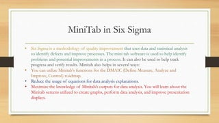 MiniTab in Six Sigma
• Six Sigma is a methodology of quality improvement that uses data and statistical analysis
to identify defects and improve processes. The mini tab software is used to help identify
problems and potential improvements in a process. It can also be used to help track
progress and verify results. Minitab also helps in several ways:
• You can utilize Minitab's functions for the DMAIC (Define Measure, Analyze and
Improve, Control) roadmap.
• Reduce the usage of equations for data analysis explanations.
• Maximize the knowledge of Minitab's outputs for data analysis. You will learn about the
Minitab screens utilized to create graphs, perform data analysis, and improve presentation
displays.
 