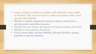 • Excel is available on Windows and Mac, while MiniTab is only available
on Windows. This is because Excel is a Microsoft product, while a third
party develops MiniTab.
• MiniTab is explicitly designed for statistical analysis, while Excel is a
general-purpose spreadsheet program.
• MiniTab has more features and options for statistical analysis than Excel.
• MiniTab is more expensive than Excel.
• Excel is more widely used than MiniTab, although MiniTab is gaining
popularity in specific industries.
 