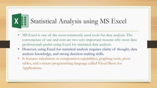 Statistical Analysis using MS Excel
• MS Excel is one of the most commonly used tools for data analysis. The
convenience of use and cost are two very important reasons why most data
professionals prefer using Excel for statistical data analysis.
• However, using Excel for statistical analysis requires clarity of thought, data
analysis knowledge, and strong decision-making skills.
• It features calculation or computation capabilities, graphing tools, pivot
tables, and a macro programming language called Visual Basic for
Applications.
 