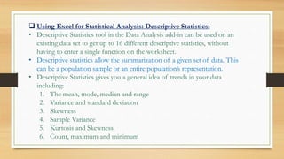  Using Excel for Statistical Analysis: Descriptive Statistics:
• Descriptive Statistics tool in the Data Analysis add-in can be used on an
existing data set to get up to 16 different descriptive statistics, without
having to enter a single function on the worksheet.
• Descriptive statistics allow the summarization of a given set of data. This
can be a population sample or an entire population’s representation.
• Descriptive Statistics gives you a general idea of trends in your data
including:
1. The mean, mode, median and range
2. Variance and standard deviation
3. Skewness
4. Sample Variance
5. Kurtosis and Skewness
6. Count, maximum and minimum
 