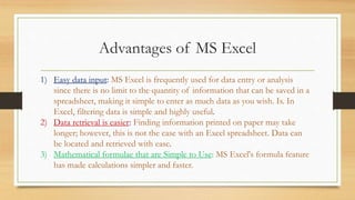 Advantages of MS Excel
1) Easy data input: MS Excel is frequently used for data entry or analysis
since there is no limit to the quantity of information that can be saved in a
spreadsheet, making it simple to enter as much data as you wish. Is. In
Excel, filtering data is simple and highly useful.
2) Data retrieval is easier: Finding information printed on paper may take
longer; however, this is not the case with an Excel spreadsheet. Data can
be located and retrieved with ease.
3) Mathematical formulae that are Simple to Use: MS Excel's formula feature
has made calculations simpler and faster.
 