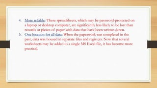4. More reliable: These spreadsheets, which may be password-protected on
a laptop or desktop computer, are significantly less likely to be lost than
records or pieces of paper with data that have been written down.
5. One location for all data: When the paperwork was completed in the
past, data was housed in separate files and registers. Now that several
worksheets may be added to a single MS Excel file, it has become more
practical.
 