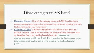 Disadvantages of MS Excel
1) Data And Growth: One of the primary issues with MS Excel is that it
cannot manage more than a few thousand rows without grinding to a halt.
It also imposes file size restrictions.
2) Difficult To Learn: Another Limitation of MS Excel is that it can be
difficult to learn. This is because there are many different elements, such
as formulas, functions, and keyboard shortcuts. However, this
disadvantage may be alleviated with Excel tutorials for beginners or using
templates to start quickly with a good learning method and regular
practice.
 