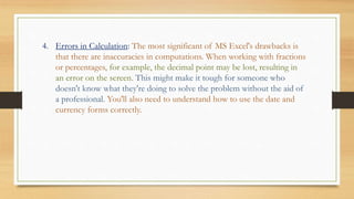 4. Errors in Calculation: The most significant of MS Excel's drawbacks is
that there are inaccuracies in computations. When working with fractions
or percentages, for example, the decimal point may be lost, resulting in
an error on the screen. This might make it tough for someone who
doesn't know what they're doing to solve the problem without the aid of
a professional. You'll also need to understand how to use the date and
currency forms correctly.
 