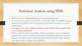 Statistical Analysis using SPSS
• SPSS stands for “Statistical Package for the Social Sciences”.
• It is commonly used in social sciences and health fields. The SPSS software
package was created for the management and statistical analysis of social
science data.
• It is opposed to other statistical software such as SAS or R, it requires little
to no coding background.
• SPSS is used by market researchers, health researchers, survey companies,
government entities, education researchers, marketing organizations, data
miners, and many more for processing and analyzing survey data, such as
you collect with an online survey platform.
 