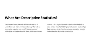 What Are Descriptive Statistics?
Descriptive statistics are a set of tools that allow us to
understand data in a more meaningful way. They help us
summarize, organize, and simplify large amounts of
information so that we can easily grasp patterns and trends.
Think of it as a way to condense a vast ocean of data into a
clear, concise map, highlighting key features and relationships.
By providing a comprehensive overview, descriptive statistics
make data more accessible and insightful.
 