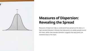 Measures of Dispersion:
Revealing the Spread
Measures of dispersion help us understand how spread out the data is. A
high standard deviation indicates that data points are widely spread around
the mean, while a low standard deviation suggests that data points are
clustered close to the mean.
 