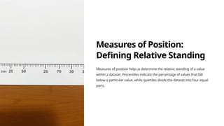 Measures of Position:
Defining Relative Standing
Measures of position help us determine the relative standing of a value
within a dataset. Percentiles indicate the percentage of values that fall
below a particular value, while quartiles divide the dataset into four equal
parts.
 