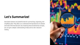 Let's Summarize!
Descriptive statistics are powerful tools for summarizing, organizing, and
simplifying data. They allow us to understand the key features of a dataset
and make informed decisions. By mastering these fundamental concepts,
you can gain a deeper understanding of data and its role in decision-
making.
 
