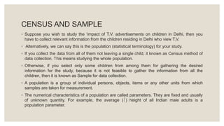 CENSUS AND SAMPLE
◦ Suppose you wish to study the ‘impact of T.V. advertisements on children in Delhi, then you
have to collect relevant information from the children residing in Delhi who view T.V.
◦ Alternatively, we can say this is the population (statistical terminology) for your study.
◦ If you collect the data from all of them not leaving a single child, it known as Census method of
data collection. This means studying the whole population.
◦ Otherwise, if you select only some children from among them for gathering the desired
information for the study, because it is not feasible to gather the information from all the
children, then it is known as Sample for data collection.
◦ A population is a group of individual persons, objects, items or any other units from which
samples are taken for measurement.
◦ The numerical characteristics of a population are called parameters. They are fixed and usually
of unknown quantity. For example, the average () height of all Indian male adults is a
population parameter.
 