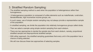 3. Stratified Random Sampling:
◦ The stratified sampling method is used when the population is heterogeneous rather than
homogeneous.
◦ A heterogeneous population is composed of unlike elements such as male/female, rural/urban,
literate/illiterate, high income/low income groups, etc.
◦ In such cases, use of simple random sampling may not always provide a representative sample
of the population.
◦ In stratified sampling, we divide the population into relatively homogenous groups called strata.
◦ Then we select a sample using simple random sampling from each stratum.
◦ There are two approaches to decide the sample size from each stratum, namely, proportional
stratified sample and disproportional stratified sample.
◦ With either approach, the stratified sampling guarantees that every unit in the population has a
chance of being selected.
◦ We will now discuss these two approaches of selecting samples.
 