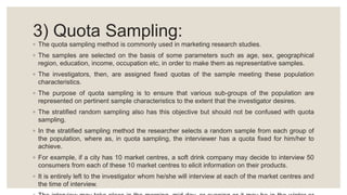 3) Quota Sampling:
◦ The quota sampling method is commonly used in marketing research studies.
◦ The samples are selected on the basis of some parameters such as age, sex, geographical
region, education, income, occupation etc, in order to make them as representative samples.
◦ The investigators, then, are assigned fixed quotas of the sample meeting these population
characteristics.
◦ The purpose of quota sampling is to ensure that various sub-groups of the population are
represented on pertinent sample characteristics to the extent that the investigator desires.
◦ The stratified random sampling also has this objective but should not be confused with quota
sampling.
◦ In the stratified sampling method the researcher selects a random sample from each group of
the population, where as, in quota sampling, the interviewer has a quota fixed for him/her to
achieve.
◦ For example, if a city has 10 market centres, a soft drink company may decide to interview 50
consumers from each of these 10 market centres to elicit information on their products.
◦ It is entirely left to the investigator whom he/she will interview at each of the market centres and
the time of interview.
 