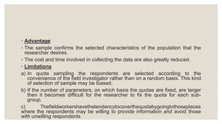 ◦ Advantage
◦ The sample confirms the selected characteristics of the population that the
researcher desires.
◦ The cost and time involved in collecting the data are also greatly reduced.
◦ Limitations
a) In quota sampling the respondents are selected according to the
convenience of the field investigator rather than on a random basis. This kind
of selection of sample may be biased.
b) If the number of parameters, on which basis the quotas are fixed, are larger
then it becomes difficult for the researcher to fix the quota for each sub-
group.
c) Thefieldworkershavethetendencytocoverthequotabygoingtothoseplaces
where the respondents may be willing to provide information and avoid those
with unwilling respondents
 