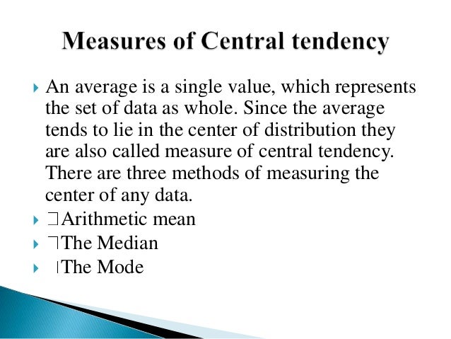  An average is a single value, which represents
the set of data as whole. Since the average
tends to lie in the center of distribution they
are also called measure of central tendency.
There are three methods of measuring the
center of any data.
 Arithmetic mean
 The Median
 The Mode
 