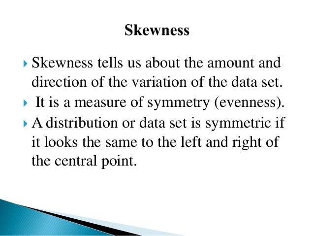  Skewness tells us about the amount and
direction of the variation of the data set.
 It is a measure of symmetry (evenness).
 A distribution or data set is symmetric if
it looks the same to the left and right of
the central point.
 