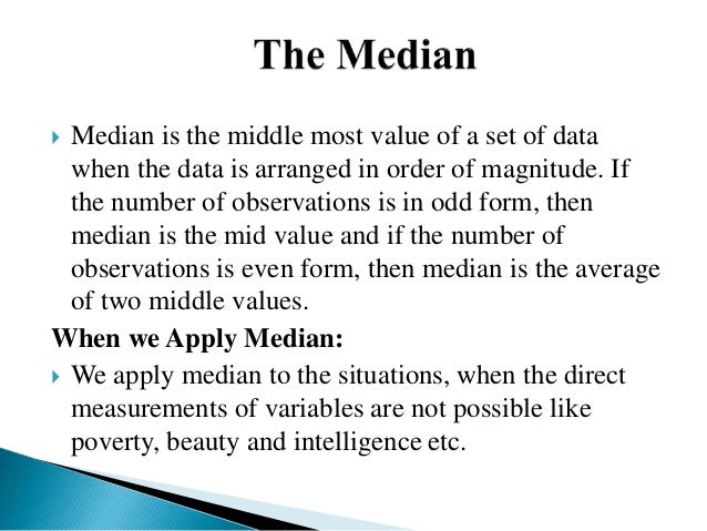  Median is the middle most value of a set of data
when the data is arranged in order of magnitude. If
the number of observations is in odd form, then
median is the mid value and if the number of
observations is even form, then median is the average
of two middle values.
When we Apply Median:
 We apply median to the situations, when the direct
measurements of variables are not possible like
poverty, beauty and intelligence etc.
 