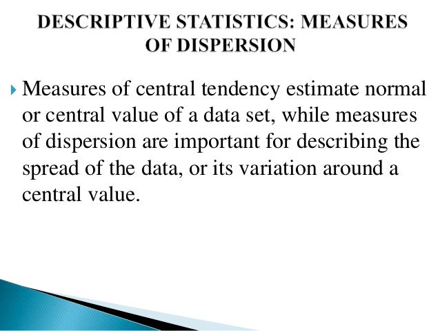  Measures of central tendency estimate normal
or central value of a data set, while measures
of dispersion are important for describing the
spread of the data, or its variation around a
central value.
 