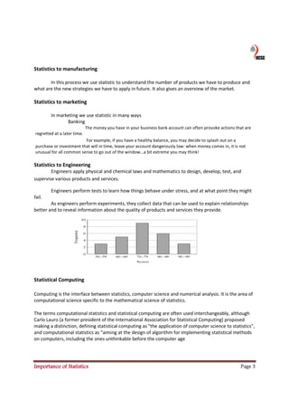 Statistics to manufacturing

       In this process we use statistic to understand the number of products we have to produce and
what are the new strategies we have to apply in future. It also gives an overview of the market.

Statistics to marketing

        In marketing we use statistic in many ways
               Banking
                             The money you have in your business bank account can often provoke actions that are
regretted at a later time.
                         For example, if you have a healthy balance, you may decide to splash out on a
purchase or investment that will in time, leave your account dangerously low: when money comes in, it is not
unusual for all common sense to go out of the window…a bit extreme you may think!

Statistics to Engineering
        Engineers apply physical and chemical laws and mathematics to design, develop, test, and
supervise various products and services.

        Engineers perform tests to learn how things behave under stress, and at what point they might
fail.
        As engineers perform experiments, they collect data that can be used to explain relationships
better and to reveal information about the quality of products and services they provide.




Statistical Computing

Computing is the interface between statistics, computer science and numerical analysis. It is the area of
computational science specific to the mathematical science of statistics.

The terms computational statistics and statistical computing are often used interchangeably, although
Carlo Lauro (a former president of the International Association for Statistical Computing) proposed
making a distinction, defining statistical computing as "the application of computer science to statistics",
and computational statistics as "aiming at the design of algorithm for implementing statistical methods
on computers, including the ones unthinkable before the computer age




Importance of Statistics                                                                                  Page 3
 