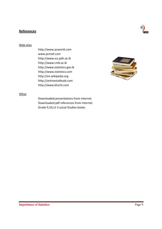 References


Web sites
               http://www.pcworld.com
               www.pcmall.com
               http://www.scs.pdn.ac.lk
               http://www.cmb.ac.lk
               http://www.statistics.gov.lk
               http://www.statistics.com
               http://en.wikipedia.org
               http://onlinestatbook.com
               http://www.blurtit.com

Other
               Downloaded presentations from internet.
               Downloaded pdf references from internet.
               Grade 9,10,11 S social Studies books.




Importance of Statistics                                  Page 9
 