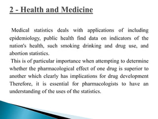 Medical statistics deals with applications of including 
epidemiology, public health find data on indicators of the 
nation's health, such smoking drinking and drug use, and 
abortion statistics. 
This is of particular importance when attempting to determine 
whether the pharmacological effect of one drug is superior to 
another which clearly has implications for drug development 
Therefore, it is essential for pharmacologists to have an 
understanding of the uses of the statistics. 
 