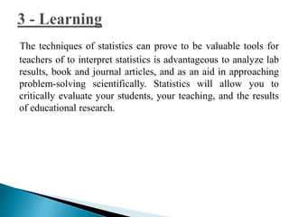 The techniques of statistics can prove to be valuable tools for 
teachers of to interpret statistics is advantageous to analyze lab 
results, book and journal articles, and as an aid in approaching 
problem-solving scientifically. Statistics will allow you to 
critically evaluate your students, your teaching, and the results 
of educational research. 
 