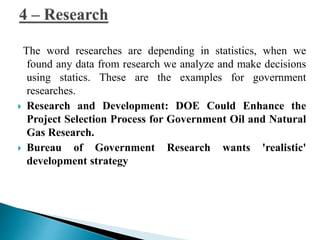 The word researches are depending in statistics, when we 
found any data from research we analyze and make decisions 
using statics. These are the examples for government 
researches. 
 Research and Development: DOE Could Enhance the 
Project Selection Process for Government Oil and Natural 
Gas Research. 
 Bureau of Government Research wants 'realistic' 
development strategy 
 